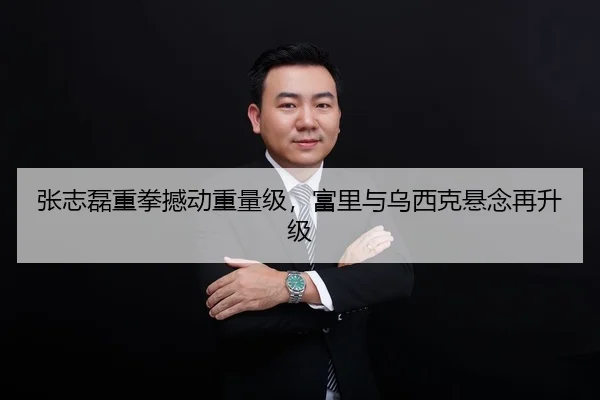 张志磊重拳撼动重量级，富里与乌西克悬念再升级